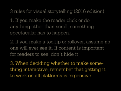 3 rules for visual storytelling 2016 edition: 1. If you make the reader click or do anything other than scroll, something spectacular has to happen. 2. If you make a tooltip or rollover, assume no one will ever see it. If content is important for readers to see, don't hide it. 3. When deciding whether to make something interactive, remember that getting it to work on all platforms is expensive.